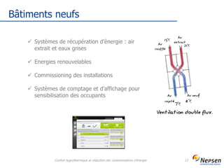 Bâtiments neufs
Confort hygrothermique et réduction des consommations d'énergie 13
 Systèmes de récupération d’énergie : air
extrait et eaux grises
 Energies renouvelables
 Commissioning des installations
 Systèmes de comptage et d’affichage pour
sensibilisation des occupants
 