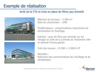 Exemple de réalisation
Confort hygrothermique et réduction des consommations d'énergie 17
Arrêt de la CTA et mise en place de filtres peu émissifs
Bâtiment de bureaux – 3 000 m²
Date de construction : 1999
Problématique : consommations importantes de
climatisation et chauffage
Solution : pose de films peu émissifs sur les
vitrages et arrêt de la Centrale de Traitement d’Air
en période d’inoccupation
Coût des travaux : 25 000 + 5 000 € HT
Résultats :
Réduction des consommations de chauffage et de
climatisation
 