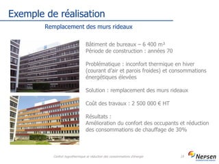 Exemple de réalisation
Confort hygrothermique et réduction des consommations d'énergie 19
Remplacement des murs rideaux
Bâtiment de bureaux – 6 400 m²
Période de construction : années 70
Problématique : inconfort thermique en hiver
(courant d’air et parois froides) et consommations
énergétiques élevées
Solution : remplacement des murs rideaux
Coût des travaux : 2 500 000 € HT
Résultats :
Amélioration du confort des occupants et réduction
des consommations de chauffage de 30%
 