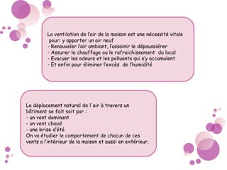 La ventilation de l’air de la maison est une nécessité vitale
pour: y apporter un air neuf
- Renouveler l’air ambiant, l’assainir le dépoussiérer
- Assurer le chauffage ou le rafraichissement du local
- Evacuer les odeurs et les polluants qui s’y accumulent
- Et enfin pour éliminer l’excès de l’humidité
Le déplacement naturel de l'air à travers un
bâtiment se fait soit par :
- un vent dominant
- un vent chaud
- une brise d’été
On va étudier le comportement de chacun de ces
vents a l’intérieur de la maison et aussi en extérieur.
 