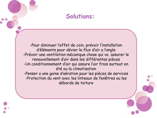 Solutions:
-Pour diminuer l’effet de coin, prévoir l’installation
d’éléments pour dévier le flux d’air a l’angle
-Prévoir une ventilation mécanique chose qui va assurer le
renouvellement d’air dans les différentes pièces
-Un conditionnement d’air qui assure l’air frais surtout en
été ou la climatisation
-Penser a une gaine d’aération pour les pièces de services
-Protection du vent avec les linteaux de fenêtres ou les
débords de toiture
 