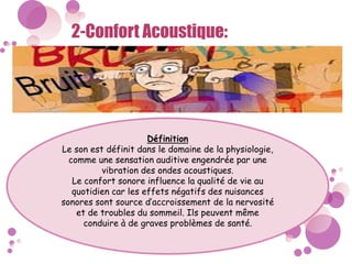 2-Confort Acoustique:
Définition
Le son est définit dans le domaine de la physiologie,
comme une sensation auditive engendrée par une
vibration des ondes acoustiques.
Le confort sonore influence la qualité de vie au
quotidien car les effets négatifs des nuisances
sonores sont source d’accroissement de la nervosité
et de troubles du sommeil. Ils peuvent même
conduire à de graves problèmes de santé.
 