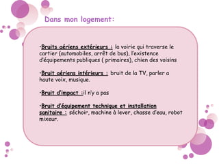 Dans mon logement:
•Bruits aériens extérieurs : la voirie qui traverse le
cartier (automobiles, arrêt de bus), l’existence
d’équipements publiques ( primaires), chien des voisins
•Bruit aériens intérieurs : bruit de la TV, parler a
haute voix, musique.
•Bruit d’impact :il n’y a pas
•Bruit d’équipement technique et installation
sanitaire : séchoir, machine à lever, chasse d’eau, robot
mixeur.
 
