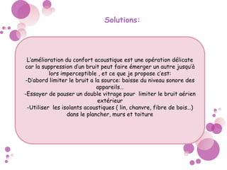 Solutions:
L’amélioration du confort acoustique est une opération délicate
car la suppression d’un bruit peut faire émerger un autre jusqu’à
lors imperceptible , et ce que je propose c’est:
-D’abord limiter le bruit a la source: baisse du niveau sonore des
appareils…
-Essayer de pauser un double vitrage pour limiter le bruit aérien
extérieur
-Utiliser les isolants acoustiques ( lin, chanvre, fibre de bois…)
dans le plancher, murs et toiture
 