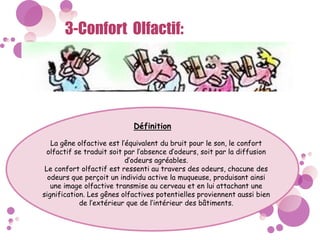 3-Confort Olfactif:
Définition
La gêne olfactive est l’équivalent du bruit pour le son, le confort
olfactif se traduit soit par l’absence d’odeurs, soit par la diffusion
d’odeurs agréables.
Le confort olfactif est ressenti au travers des odeurs, chacune des
odeurs que perçoit un individu active la muqueuse, produisant ainsi
une image olfactive transmise au cerveau et en lui attachant une
signification. Les gênes olfactives potentielles proviennent aussi bien
de l’extérieur que de l’intérieur des bâtiments.
 