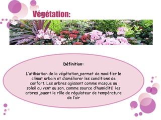Végétation:
Définition:
L’utilisation de la végétation permet de modifier le
climat urbain et d’améliorer les conditions de
confort. Les arbres agissent comme masque au
soleil au vent au son, comme source d’humidité les
arbres jouent le rôle de régulateur de température
de l’air
 