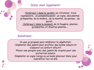 Dans mon logement:
- Extérieur ( dans le jardin): un citronnier, trois
cognassiers, un pamplemoussier, un vigne, des plantes
grimpantes, de la misère,, de la menthe, du poreau , du
persil ..
-Intérieur ( dans la maison): de la fougère, plantes
grimpantes, et d’autres plantes….
Solutions:
Ce que je propose pour améliorer la végétation:
-Implanter des jasmin pour profiter des bonne odeurs et
s’assurer un confort olfactif
-Placer une pergola avec des jasmin de virginie pour une
protection solaire
-Implanter un vigne vierge ou un saule pleureur blanc pour
humidifier l’air en été
 