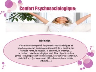 Confort Psychosociologique:
Définition:
Cette notion comprend les paramètres esthétiques et
psychologiques et sociologiques (qualité de la lumière, les
espaces verts, le paysage, la sécurité, le prestige…).
Le confort psychosociologique peut être réparti en deux
genres : visuel (perception de l’espace, contact avec l’extérieur,
visibilité…etc.) et non-visuel (déroulement des activités,
intimité, …).
 