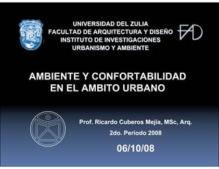 UNIVERSIDAD DEL ZULIA
   FACULTAD DE ARQUITECTURA Y DISEÑO
      INSTITUTO DE INVESTIGACIONES
         URBANISMO Y AMBIENTE



AMBIENTE Y CONFORTABILIDAD
   EN EL AMBITO URBANO


           Prof. Ricardo Cuberos Mejía, MSc, Arq.
                     2do. Período 2008

                       06/10/08
 