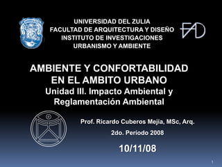 UNIVERSIDAD DEL ZULIA
   FACULTAD DE ARQUITECTURA Y DISEÑO
      INSTITUTO DE INVESTIGACIONES
         URBANISMO Y AMBIENTE


AMBIENTE Y CONFORTABILIDAD
   EN EL AMBITO URBANO
  Unidad III. Impacto Ambiental y
   Reglamentación Ambiental

           Prof. Ricardo Cuberos Mejía, MSc, Arq.
                     2do. Período 2008

                       10/11/08
                                                    1
 