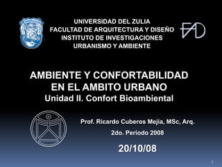 UNIVERSIDAD DEL ZULIA
   FACULTAD DE ARQUITECTURA Y DISEÑO
      INSTITUTO DE INVESTIGACIONES
         URBANISMO Y AMBIENTE



AMBIENTE Y CONFORTABILIDAD
   EN EL AMBITO URBANO
  Unidad II. Confort Bioambiental

           Prof. Ricardo Cuberos Mejía, MSc, Arq.
                     2do. Período 2008

                       20/10/08
                                                    1
 