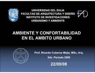 UNIVERSIDAD DEL ZULIA
   FACULTAD DE ARQUITECTURA Y DISEÑO
      INSTITUTO DE INVESTIGACIONES
         URBANISMO Y AMBIENTE



AMBIENTE Y CONFORTABILIDAD
   EN EL AMBITO URBANO


           Prof. Ricardo Cuberos Mejía, MSc, Arq.
                     2do. Período 2008

                       22/09/08
 