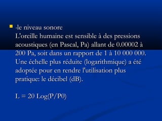  --le niveau sonorele niveau sonore
L'oreille humaine est sensible à des pressionsL'oreille humaine est sensible à des pressions
acoustiques (en Pascal, Pa) allant de 0.00002 àacoustiques (en Pascal, Pa) allant de 0.00002 à
200 Pa, soit dans un rapport de 1 à 10 000 000.200 Pa, soit dans un rapport de 1 à 10 000 000.
Une échelle plus réduite (logarithmique) a étéUne échelle plus réduite (logarithmique) a été
adoptée pour en rendre l'utilisation plusadoptée pour en rendre l'utilisation plus
pratique: le décibel (dB).pratique: le décibel (dB).
  
L = 20 Log(P/P0)L = 20 Log(P/P0)
 