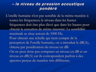 –– le niveau de pression acoustiquele niveau de pression acoustique
pondérépondéré
L'oreille humaine n'est pas sensible de la même manière àL'oreille humaine n'est pas sensible de la même manière à
toutes les fréquences; le niveau dans les bassestoutes les fréquences; le niveau dans les basses
fréquences doit être plus élevé que dans les hautes pourfréquences doit être plus élevé que dans les hautes pour
obtenir la sensation de même intensité. La sensibilitéobtenir la sensation de même intensité. La sensibilité
maximale se situe autour de 1000 Hz.maximale se situe autour de 1000 Hz.
Pour obtenir une échelle qui tient compte de laPour obtenir une échelle qui tient compte de la
perception de l'oreille humaine, on a introduit le dB(A),perception de l'oreille humaine, on a introduit le dB(A),
obtenu par pondération du niveau en dB.obtenu par pondération du niveau en dB.
On ne peut donc pas comparer un niveau en dB et unOn ne peut donc pas comparer un niveau en dB et un
niveau en dB(A) car ils correspondent parfois à desniveau en dB(A) car ils correspondent parfois à des
spectres perçus de manière très différente.spectres perçus de manière très différente.
 