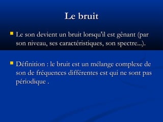 Le bruitLe bruit
 Le son devient un bruit lorsqu'il est gênant (parLe son devient un bruit lorsqu'il est gênant (par
son niveau, ses caractéristiques, son spectre...).son niveau, ses caractéristiques, son spectre...).
 Définition : le bruit est un mélange complexe deDéfinition : le bruit est un mélange complexe de
son de fréquences différentes est qui ne sont passon de fréquences différentes est qui ne sont pas
périodique .périodique .
 