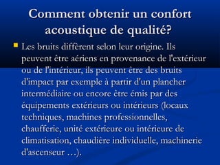 Comment obtenir un confortComment obtenir un confort
acoustique de qualité?acoustique de qualité?
 Les bruits diffèrent selon leur origine. IlsLes bruits diffèrent selon leur origine. Ils
peuvent être aériens en provenance de l'extérieurpeuvent être aériens en provenance de l'extérieur
ou de l'intérieur, ils peuvent être des bruitsou de l'intérieur, ils peuvent être des bruits
d'impact par exemple à partir d'un plancherd'impact par exemple à partir d'un plancher
intermédiaire ou encore être émis par desintermédiaire ou encore être émis par des
équipements extérieurs ou intérieurs (locauxéquipements extérieurs ou intérieurs (locaux
techniques, machines professionnelles,techniques, machines professionnelles,
chaufferie, unité extérieure ou intérieure dechaufferie, unité extérieure ou intérieure de
climatisation, chaudière individuelle, machinerieclimatisation, chaudière individuelle, machinerie
d'ascenseur …).d'ascenseur …).
 