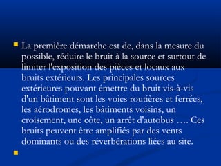  La première démarche est de, dans la mesure du
possible, réduire le bruit à la source et surtout de
limiter l'exposition des pièces et locaux aux
bruits extérieurs. Les principales sources
extérieures pouvant émettre du bruit vis-à-vis
d'un bâtiment sont les voies routières et ferrées,
les aérodromes, les bâtiments voisins, un
croisement, une côte, un arrêt d'autobus …. Ces
bruits peuvent être amplifiés par des vents
dominants ou des réverbérations liées au site.

 