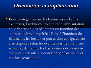 Orientation et implantationOrientation et implantation
 Pour protéger un ou des bâtiments de bruitsPour protéger un ou des bâtiments de bruits
extérieurs, l'architecte doit étudier l'implantationextérieurs, l'architecte doit étudier l'implantation
et l'orientation des bâtiments en fonction deset l'orientation des bâtiments en fonction des
sources de bruits repérées. Puis, à l'intérieur dessources de bruits repérées. Puis, à l'intérieur des
bâtiments, les locaux et pièces doivent égalementbâtiments, les locaux et pièces doivent également
être disposés selon les éventualités de nuisancesêtre disposés selon les éventualités de nuisances
sonores ; de même, les baies vitrées doivent êtresonores ; de même, les baies vitrées doivent être
conçues de manière à concilier confort visuel etconçues de manière à concilier confort visuel et
confort acoustique.confort acoustique.
 