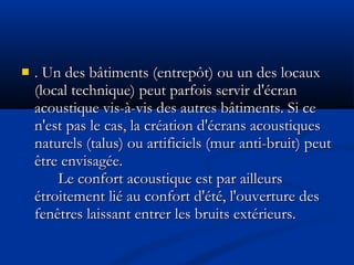  . Un des bâtiments (entrepôt) ou un des locaux. Un des bâtiments (entrepôt) ou un des locaux
(local technique) peut parfois servir d'écran(local technique) peut parfois servir d'écran
acoustique vis-à-vis des autres bâtiments. Si ceacoustique vis-à-vis des autres bâtiments. Si ce
n'est pas le cas, la création d'écrans acoustiquesn'est pas le cas, la création d'écrans acoustiques
naturels (talus) ou artificiels (mur anti-bruit) peutnaturels (talus) ou artificiels (mur anti-bruit) peut
être envisagée.être envisagée.
Le confort acoustique est par ailleursLe confort acoustique est par ailleurs
étroitement lié au confort d'été, l'ouverture desétroitement lié au confort d'été, l'ouverture des
fenêtres laissant entrer les bruits extérieurs.fenêtres laissant entrer les bruits extérieurs.
 