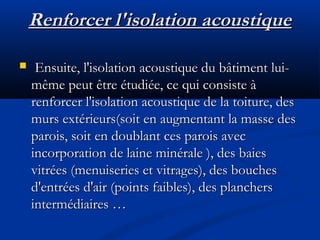 Renforcer l'isolation acoustiqueRenforcer l'isolation acoustique
 Ensuite, l'isolation acoustique du bâtiment lui-Ensuite, l'isolation acoustique du bâtiment lui-
même peut être étudiée, ce qui consiste àmême peut être étudiée, ce qui consiste à
renforcer l'isolation acoustique de la toiture, desrenforcer l'isolation acoustique de la toiture, des
murs extérieurs(soit en augmentant la masse desmurs extérieurs(soit en augmentant la masse des
parois, soit en doublant ces parois avecparois, soit en doublant ces parois avec
incorporation de laine minérale ), des baiesincorporation de laine minérale ), des baies
vitrées (menuiseries et vitrages), des bouchesvitrées (menuiseries et vitrages), des bouches
d'entrées d'air (points faibles), des planchersd'entrées d'air (points faibles), des planchers
intermédiaires …intermédiaires …
 