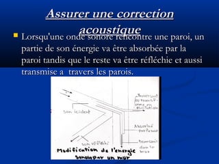 Assurer une correctionAssurer une correction
acoustiqueacoustique Lorsqu'une onde sonore rencontre une paroi, unLorsqu'une onde sonore rencontre une paroi, un
partie de son énergie va être absorbée par lapartie de son énergie va être absorbée par la
paroi tandis que le reste va être réfléchie et aussiparoi tandis que le reste va être réfléchie et aussi
transmise a travers les parois.transmise a travers les parois.
 