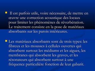  Il est parfois utile, voire nécessaire, de mettre enIl est parfois utile, voire nécessaire, de mettre en
œuvre une correction acoustique des locauxœuvre une correction acoustique des locaux
pour limiter les phénomènes de réverbération.pour limiter les phénomènes de réverbération.
Le traitement consiste en la pose de matériauxLe traitement consiste en la pose de matériaux
absorbants sur les parois intérieures.absorbants sur les parois intérieures.
 Les matériaux absorbants sont de trois types: lesLes matériaux absorbants sont de trois types: les
fibreux et les mousses à cellules ouvertes quifibreux et les mousses à cellules ouvertes qui
absorbent surtout les médiums et les aigues, lesabsorbent surtout les médiums et les aigues, les
membranes qui absorbent les graves, et lesmembranes qui absorbent les graves, et les
résonateurs qui absorbent surtout à unerésonateurs qui absorbent surtout à une
fréquence particulière fonction de leur gabarit.fréquence particulière fonction de leur gabarit.
 