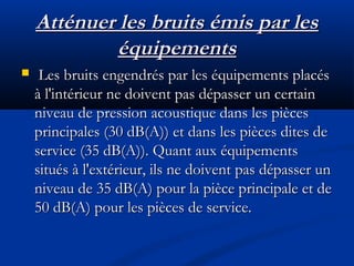 Atténuer les bruits émis par lesAtténuer les bruits émis par les
équipementséquipements
 Les bruits engendrés par les équipements placésLes bruits engendrés par les équipements placés
à l'intérieur ne doivent pas dépasser un certainà l'intérieur ne doivent pas dépasser un certain
niveau de pression acoustique dans les piècesniveau de pression acoustique dans les pièces
principales (30 dB(A)) et dans les pièces dites deprincipales (30 dB(A)) et dans les pièces dites de
service (35 dB(A)). Quant aux équipementsservice (35 dB(A)). Quant aux équipements
situés à l'extérieur, ils ne doivent pas dépasser unsitués à l'extérieur, ils ne doivent pas dépasser un
niveau de 35 dB(A) pour la pièce principale et deniveau de 35 dB(A) pour la pièce principale et de
50 dB(A) pour les pièces de service.50 dB(A) pour les pièces de service.
 