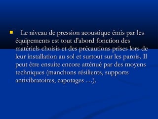  Le niveau de pression acoustique émis par lesLe niveau de pression acoustique émis par les
équipements est tout d'abord fonction deséquipements est tout d'abord fonction des
matériels choisis et des précautions prises lors dematériels choisis et des précautions prises lors de
leur installation au sol et surtout sur les parois. Illeur installation au sol et surtout sur les parois. Il
peut être ensuite encore atténué par des moyenspeut être ensuite encore atténué par des moyens
techniques (manchons résilients, supportstechniques (manchons résilients, supports
antivibratoires, capotages …).antivibratoires, capotages …).
 