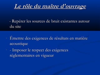 Le rôle du maître d'ouvrageLe rôle du maître d'ouvrage
- Repérer les sources de bruit existantes autour- Repérer les sources de bruit existantes autour
du sitedu site
- Émettre des exigences de résultats en matièreÉmettre des exigences de résultats en matière
acoustiqueacoustique
- - Imposer le respect des exigences- Imposer le respect des exigences
réglementaires en vigueurréglementaires en vigueur
 