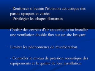 - Renforcer si besoin l'isolation acoustique des- Renforcer si besoin l'isolation acoustique des
parois opaques et vitréesparois opaques et vitrées
- Privilégier les chapes flottantes- Privilégier les chapes flottantes
- Choisir des entrées d'air acoustiques ou installer- Choisir des entrées d'air acoustiques ou installer
une ventilation double flux sur un site bruyantune ventilation double flux sur un site bruyant
- Limiter les phénomènes de réverbérationLimiter les phénomènes de réverbération
- - Contrôler le niveau de pression acoustique des- Contrôler le niveau de pression acoustique des
équipements et la qualité de leur installationéquipements et la qualité de leur installation
 