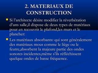 2. MATERIAUX DE2. MATERIAUX DE
CONSTRUCTIONCONSTRUCTION
 Si l’architecte désire modifier la réverbérationSi l’architecte désire modifier la réverbération
d’uns salle,il dispose de deux types de matériauxd’uns salle,il dispose de deux types de matériaux
pour en recouvrir le plafond,les murs et lepour en recouvrir le plafond,les murs et le
plancher:plancher:
 Les matériaux absorbants: qui sont généralementLes matériaux absorbants: qui sont généralement
des matériaux mous comme le liège ou ledes matériaux mous comme le liège ou le
feutre,absorbent la majeure partie des ondesfeutre,absorbent la majeure partie des ondes
sonores incidentes,même s’ils réfléchissentsonores incidentes,même s’ils réfléchissent
quelque ondes de basse fréquence.quelque ondes de basse fréquence.
 