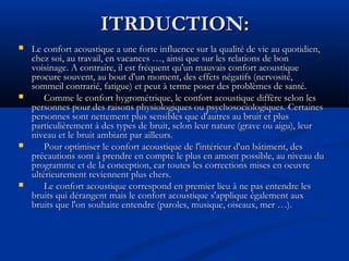 ITRDUCTION:ITRDUCTION:
 Le confort acoustique a une forte influence sur la qualité de vie au quotidien,Le confort acoustique a une forte influence sur la qualité de vie au quotidien,
chez soi, au travail, en vacances …, ainsi que sur les relations de bonchez soi, au travail, en vacances …, ainsi que sur les relations de bon
voisinage. A contraire, il est fréquent qu'un mauvais confort acoustiquevoisinage. A contraire, il est fréquent qu'un mauvais confort acoustique
procure souvent, au bout d'un moment, des effets négatifs (nervosité,procure souvent, au bout d'un moment, des effets négatifs (nervosité,
sommeil contrarié, fatigue) et peut à terme poser des problèmes de santé.sommeil contrarié, fatigue) et peut à terme poser des problèmes de santé.
 Comme le confort hygrométrique, le confort acoustique diffère selon lesComme le confort hygrométrique, le confort acoustique diffère selon les
personnes pour des raisons physiologiques ou psychosociologiques. Certainespersonnes pour des raisons physiologiques ou psychosociologiques. Certaines
personnes sont nettement plus sensibles que d'autres au bruit et pluspersonnes sont nettement plus sensibles que d'autres au bruit et plus
particulièrement à des types de bruit, selon leur nature (grave ou aigu), leurparticulièrement à des types de bruit, selon leur nature (grave ou aigu), leur
niveau et le bruit ambiant par ailleurs.niveau et le bruit ambiant par ailleurs.
 Pour optimiser le confort acoustique de l'intérieur d'un bâtiment, desPour optimiser le confort acoustique de l'intérieur d'un bâtiment, des
précautions sont à prendre en compte le plus en amont possible, au niveau duprécautions sont à prendre en compte le plus en amont possible, au niveau du
programme et de la conception, car toutes les corrections mises en oeuvreprogramme et de la conception, car toutes les corrections mises en oeuvre
ultérieurement reviennent plus chers.ultérieurement reviennent plus chers.
 Le confort acoustique correspond en premier lieu à ne pas entendre lesLe confort acoustique correspond en premier lieu à ne pas entendre les
bruits qui dérangent mais le confort acoustique s'applique également auxbruits qui dérangent mais le confort acoustique s'applique également aux
bruits que l'on souhaite entendre (paroles, musique, oiseaux, mer …).bruits que l'on souhaite entendre (paroles, musique, oiseaux, mer …).
 