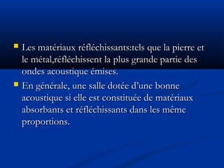  Les matériaux réfléchissants:tels que la pierre etLes matériaux réfléchissants:tels que la pierre et
le métal,réfléchissent la plus grande partie desle métal,réfléchissent la plus grande partie des
ondes acoustique émises.ondes acoustique émises.
 En générale, une salle dotée d’une bonneEn générale, une salle dotée d’une bonne
acoustique si elle est constituée de matériauxacoustique si elle est constituée de matériaux
absorbants et réfléchissants dans les mêmeabsorbants et réfléchissants dans les même
proportions.proportions.
 