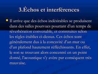 3.Échos et interférences3.Échos et interférences
 Il arrive que des échos indésirables se produisentIl arrive que des échos indésirables se produisent
dans des salles pourvues pourtant d’un temps dedans des salles pourvues pourtant d’un temps de
réverbération convenable, et construites selonréverbération convenable, et construites selon
les règles établies ci-dessus. Ces échos sontles règles établies ci-dessus. Ces échos sont
généralement dus à la concavité d’un mur ougénéralement dus à la concavité d’un mur ou
d’un plafond hautement réfléchissants. En effet,d’un plafond hautement réfléchissants. En effet,
le son se trouvant alors concentré en un pointle son se trouvant alors concentré en un point
donné, l’acoustique s’y avère par conséquent trèsdonné, l’acoustique s’y avère par conséquent très
mauvaise.mauvaise.
 
