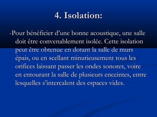 4. Isolation:4. Isolation:
-Pour bénéficier d’une bonne acoustique, une salle-Pour bénéficier d’une bonne acoustique, une salle
doit être convenablement isolée. Cette isolationdoit être convenablement isolée. Cette isolation
peut être obtenue en dotant la salle de murspeut être obtenue en dotant la salle de murs
épais, ou en scellant minutieusement tous lesépais, ou en scellant minutieusement tous les
orifices laissant passer les ondes sonores, voireorifices laissant passer les ondes sonores, voire
en entourant la salle de plusieurs enceintes, entreen entourant la salle de plusieurs enceintes, entre
lesquelles s’intercalent des espaces vides.lesquelles s’intercalent des espaces vides.
 