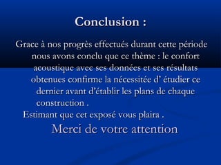 Conclusion :Conclusion :
Grace à nos progrès effectués durant cette périodeGrace à nos progrès effectués durant cette période
nous avons conclu que ce thème : le confortnous avons conclu que ce thème : le confort
acoustique avec ses données et ses résultatsacoustique avec ses données et ses résultats
obtenues confirme la nécessitée d’ étudier ceobtenues confirme la nécessitée d’ étudier ce
dernier avant d’établir les plans de chaquedernier avant d’établir les plans de chaque
construction .construction .
Estimant que cet exposé vous plaira .Estimant que cet exposé vous plaira .
Merci de votre attentionMerci de votre attention
 