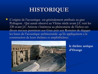 HISTORIQUEHISTORIQUE
 L’origine de l’acoustique est généralement attribuée au grecL’origine de l’acoustique est généralement attribuée au grec
Pythagore . Qui aurait observé au VIème siècle avant J.C vers lesPythagore . Qui aurait observé au VIème siècle avant J.C vers les
330 avant J.C Aristote s’intéressa au phénomène de l’échos ces330 avant J.C Aristote s’intéressa au phénomène de l’échos ces
divers travaux permirent aux Grec puis aux Romains de dégagerdivers travaux permirent aux Grec puis aux Romains de dégager
les bases de l’acoustique architecturale .qu’ils appliquèrent a lales bases de l’acoustique architecturale .qu’ils appliquèrent a la
construction de leurs théâtres et amphithéâtresconstruction de leurs théâtres et amphithéâtres
le théâtre antique
d'Orange
 