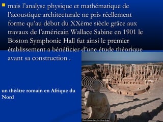  mais l’analyse physique et mathématique demais l’analyse physique et mathématique de
l’acoustique architecturale ne pris réellementl’acoustique architecturale ne pris réellement
forme qu’au début du XXème siècle grâce auxforme qu’au début du XXème siècle grâce aux
travaux de l’américain Wallace Sabine en 1901 letravaux de l’américain Wallace Sabine en 1901 le
Boston Symphonie Hall fut ainsi le premierBoston Symphonie Hall fut ainsi le premier
établissement a bénéficier d’une étude théoriqueétablissement a bénéficier d’une étude théorique
avant sa construction .avant sa construction .
un théâtre romain en Afrique du
Nord
 