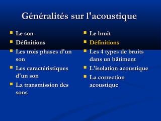 Généralités sur l'acoustiqueGénéralités sur l'acoustique
 Le sonLe son
 DéfinitionsDéfinitions
 Les trois phases d'unLes trois phases d'un
sonson
 Les caractéristiquesLes caractéristiques
d'un sond'un son
 La transmission desLa transmission des
sonssons
 Le bruitLe bruit
 DéfinitionsDéfinitions
 Les 4 types de bruitsLes 4 types de bruits
dans un bâtimentdans un bâtiment
 L'isolation acoustiqueL'isolation acoustique
 La correctionLa correction
acoustiqueacoustique
 