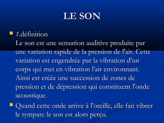 LE SONLE SON
 11.définition.définition
Le son est une sensation auditive produite parLe son est une sensation auditive produite par
une variation rapide de la pression de l'air. Cetteune variation rapide de la pression de l'air. Cette
variation est engendrée par la vibration d'unvariation est engendrée par la vibration d'un
corps qui met en vibration l'air environnant.corps qui met en vibration l'air environnant.
Ainsi est créée une succession de zones deAinsi est créée une succession de zones de
pression et de dépression qui constituent l'ondepression et de dépression qui constituent l'onde
acoustique.acoustique.
 Quand cette onde arrive à l'oreille, elle fait vibrerQuand cette onde arrive à l'oreille, elle fait vibrer
le tympan: le son est alors perçule tympan: le son est alors perçu..
 