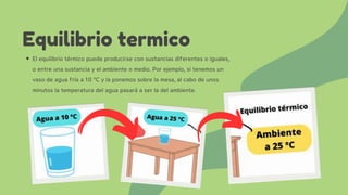 El equilibrio térmico puede producirse con sustancias diferentes o iguales,
o entre una sustancia y el ambiente o medio. Por ejemplo, si tenemos un
vaso de agua fría a 10 °C y la ponemos sobre la mesa, al cabo de unos
minutos la temperatura del agua pasará a ser la del ambiente.
Equilibrio termico
 