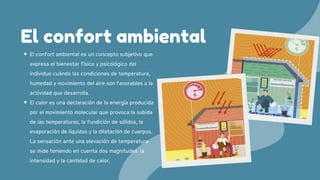 El confort ambiental es un concepto subjetivo que
expresa el bienestar físico y psicológico del
individuo cuándo las condiciones de temperatura,
humedad y movimiento del aire son favorables a la
actividad que desarrolla.
El calor es una declaración de la energía producida
por el movimiento molecular que provoca la subida
de las temperaturas, la fundición de sólidos, la
evaporación de líquidos y la dilatación de cuerpos.
La sensación ante una elevación de temperatura
se mide teniendo en cuenta dos magnitudes: la
intensidad y la cantidad de calor.
El confort ambiental
 