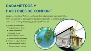 1. Parámetros Ambientales:
Temperatura seca del aire
Temperatura relativa
Humedad relativa
Velocidad media del aire
Temperatura radiante media
2. Parámetros Arquitectónicos:
Adaptabilidad del espacio
Contacto visual y auditivo
PARÁMETROS Y
FACTORES DE CONFORT
Los parámetros de confort son aquellas condiciones propias del lugar que inciden
en las sensaciones de los ocupantes. Se sostiene que estas condiciones pueden
variar con el tiempo y el espacio y, pueden clasificarse en:
 