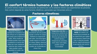 El confort térmico humano y los factores climáticos
El confort térmico humano es la sensación de satisfacción con el ambiente térmico que experimentan las personas.
Este confort depende de varios factores climáticos y personales que interactúan entre sí.
Temperatura del Aire: La
temperatura ambiente es
uno de los factores más
directos que afectan el
confort térmico.
Temperaturas extremas,
tanto altas como bajas,
pueden causar
incomodidad.
Factores climaticos:
Humedad Relativa: La
cantidad de humedad en el
aire influye en la capacidad
del cuerpo para evaporar el
sudor. Altos niveles de
humedad pueden hacer que
el ambiente se sienta más
cálido de lo que realmente
es, mientras que niveles muy
bajos pueden causar
sequedad en la piel y las
mucosas.
Velocidad del Aire: El
movimiento del aire puede
ayudar a enfriar el cuerpo
mediante la evaporación
del sudor. Una brisa ligera
puede mejorar el confort
en climas cálidos, mientras
que corrientes de aire frío
pueden ser incómodas en
climas fríos.
Temperatura Radiante
Media: Se refiere a la
temperatura promedio de
las superficies que rodean
a una persona. Superficies
frías o calientes pueden
afectar significativamente
la percepción del confort
térmico.
 