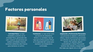 Factores personales
Actividad Física: La tasa
metabólica aumenta con la
actividad física, generando más
calor corporal. Las personas que
realizan actividades intensas
necesitan ambientes más frescos
para mantener el confort.
Vestimenta: La ropa actúa como
una barrera de aislamiento
térmico. La cantidad y tipo de
ropa que se lleva puesta influye
en la capacidad del cuerpo para
mantener una temperatura
confortable.
Adaptación y Preferencias Personales:
Las personas se adaptan a diferentes
climas y tienen preferencias personales
que afectan su percepción del confort
térmico. Por ejemplo, alguien
acostumbrado a climas fríos puede
sentirse más cómodo a temperaturas
más bajas que alguien de un clima cálido.
 