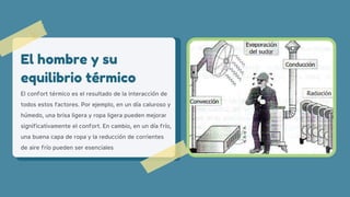 El confort térmico es el resultado de la interacción de
todos estos factores. Por ejemplo, en un día caluroso y
húmedo, una brisa ligera y ropa ligera pueden mejorar
significativamente el confort. En cambio, en un día frío,
una buena capa de ropa y la reducción de corrientes
de aire frío pueden ser esenciales
El hombre y su
equilibrio térmico
 