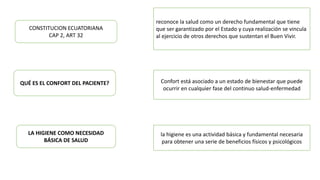 CONSTITUCION ECUATORIANA
CAP 2, ART 32
reconoce la salud como un derecho fundamental que tiene
que ser garantizado por el Estado y cuya realización se vincula
al ejercicio de otros derechos que sustentan el Buen Vivir.
QUÉ ES EL CONFORT DEL PACIENTE? Confort está asociado a un estado de bienestar que puede
ocurrir en cualquier fase del continuo salud-enfermedad
la higiene es una actividad básica y fundamental necesaria
para obtener una serie de beneficios físicos y psicológicos
LA HIGIENE COMO NECESIDAD
BÁSICA DE SALUD
 