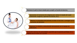 Mantener la piel en buen estado para cumplir su función de barrera.
Aprovechar el momento de la higiene para valorar el estado de la piel
(coloración, turgencia, aparición de úlceras, etc.).
Mejorar la autoestima del paciente al evitar el mal olor y conseguir así la
sensación de bienestar.
Favorecer la relación y comunicación del paciente con el equipo de
enfermería.
Transmitir técnicas de autocuidado y permitir que el paciente participe en su
higiene en la medida de lo posible.
 
