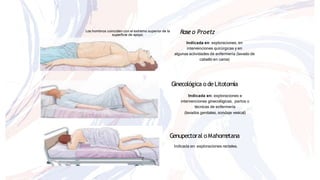 Roseo Proetz
Indicada en: exploraciones, en
intervenciones quirúrgicas y en
algunas actividades de enfermería (lavado de
cabello en cama)
Ginecológica odeLitotomía
Indicada en: exploraciones e
intervenciones ginecológicas, partos o
técnicas de enfermería
(lavados genitales, sondaje vesical)
Genupectoral oMahometana
Indicada en: exploraciones rectales.
Los hombros coinciden con el extremo superior de la
superficie de apoyo.
 