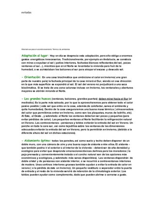 evitadas
Alternativ as para el acondicionamiento Térmico de ambientes
Adaptación al lugar: Hoy en día se desprecia esta adaptación, pero ello obliga a enormes
gastos energéticos innecesarios. Tradicionalmente, por ejemplo en Andalucía, se construía
con miras a expulsar al sol ( patios interiores, fachadas blancas reflectantes del sol, pocas
ventanas al sur...), mientras que en el Norte se levantaba la vivienda para huir de la
humedad, o se acristalaban los balcones al sur para atrapar el escaso y dese ado sol.
- Orientación: En una casa bioclimática que ambicione el calor en Invierno( una gran
parte de nuestro país) la fachada principal de la casa mirará al Sur, siendo en esa dirección
en la que más superficie se expondrá al sol. El sol del verano no perjudicará a una saca
bioclimática. Si se trata de una zona calurosa incluso en Invierno, los ventanales y aberturas
mayores se abrirán mirando al Norte.
- Los grandes huecos (ventanas, balcones, grandes puertas) deben mirar hacia el Sur (al
mediodía). Es la parte más soleada, por lo que la aprovecharemos para obtener todo el calor
pasivo posible ( este sol que entra en la casa, además de calefactar, sanea el ambiente y
quita humedades). Dentro de la casa aseguraremos una buena masa térmica ( almacenadora
del calor que permitimos entrar en Invierno, como son las plaquetas, muros de ladrillo, etc).
Al Este, al Oeste , y sobretodo al Norte las ventanas deberían ser pocas y pequeñas (para
evitar pérdidas de calor). Las pequeñas ventanas al Norte facilitarán la refrigeración natural
en Verano. Las contraventanas - persianas y toldos evitarán la entrada del sol en Verano. Un
porche en toda la cara sur, así como tejadillos sobre las ventanas de las dimensiones
adecuadas evitarán la entrada del sol en Verano, pero la permitirán en Invierno, (debido a la
diferente altura del sol en dichas estaciones).
- Aislamiento óptimo: todas las paredes, así como suelo y techo deben disponer de un
doble muro, con una cámara de aire y una buena capa de aislante e ntre ellos. El aislante -
que también podría ir al exterior o al interior de la vivienda - deberá ser de alta densidad y
ecológico para evitar que desprenda emanacionestóxicas dañinas para los moradores ( la
paja prensada y convenientemente tratada o el corcho natural son de las opciones más
económicas y ecológicas, y sobretodo más sanas disponibles). Las ventanas dispondrán de
doble cristal y de persianas con aislante interior, o se recurrirá a contraventanas interiores
de madera. Unas cortinas interiores gruesas también ayudan a evitar la entrada de calor en
verano ( o la pérdida de éste en Invierno). Un pequeño vestíbulo o separador entre la puerta
de entrada y el resto de la vivienda servirá de retención de la climatología exterior. Los
toldos pueden ayudar como complemento, dado que pueden abrirse o cerrarse a gusto.
 
